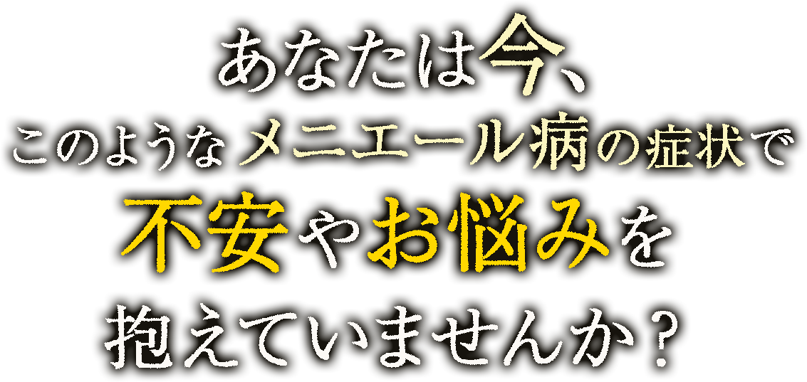 あなたは今、このようなメニエール病の症状で不安やお悩みを抱えていませんか？